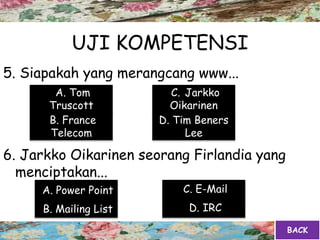 UJI KOMPETENSI
5. Siapakah yang merangcang www...
6. Jarkko Oikarinen seorang Firlandia yang
menciptakan...
A. Tom
Truscott
B. France
Telecom
C. Jarkko
Oikarinen
D. Tim Beners
Lee
A. Power Point
B. Mailing List D. IRC
C. E-Mail
BACK
 