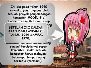Ini dia pada tahun 1940
Amerika yang digagas oleh
sebuah proyek pengembangan
komputer MODEL I di
Laboratorium Bell dan group
riset Universitas Harvard yang
dipimpin professor Howard
Aiken.
Dan pada tahun 1950 jenis
komputer semakin berkembang
sampai terciptanya super
komputer, maka sebuah
komputer harus melayani
beberapa tempat yang
tersedia (terminal).
SETELAH INI KALIAN
AKAN DIJELASKAN KE
TAHUN 1969 SAMPAI
1970.
 