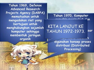 Tahun 1969, Defense
Advanced Research
Projects Agency (DARPA)
memutuskan untuk
mengadakan riet yang
bertujuan untuk
menghubungkan sejumlah
komputer sehingga
membentuk jaringan
organik
Tahun 1970, Komputer
semakin meningkat dan
menambah beban
pekerjaan, harga
perangkat komputer besar
mulai terasa sangat
mahal, maka mulailah
digunakan konsep proses
distribusi (Distributed
Processing)
KITA LANJUT KE
TAHUN 1972-1973.
 