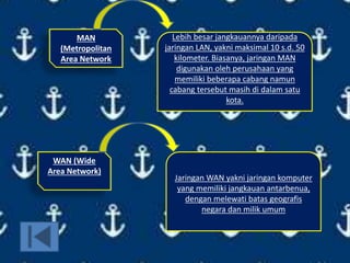 MAN
(Metropolitan
Area Network
Lebih besar jangkauannya daripada
jaringan LAN, yakni maksimal 10 s.d. 50
kilometer. Biasanya, jaringan MAN
digunakan oleh perusahaan yang
memiliki beberapa cabang namun
cabang tersebut masih di dalam satu
kota.
WAN (Wide
Area Network)
Jaringan WAN yakni jaringan komputer
yang memiliki jangkauan antarbenua,
dengan melewati batas geografis
negara dan milik umum
 