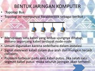 BENTUK JARINGAN KOMPUTER
• Topologi Bus
• Topologi ini mempunyai karakteristik sebagai berikut :
•
• Merupakan satu kabel yang kedua ujungnya ditutup,
dimana sepanjang kabel terdapat node-node
• Umum digunakan karena sederhana dalam instalasi
• Signal melewati kabel dalam dua arah dan mungkin terjadi
collision;
• Problem terbesar pada saat kabel putus. Jika salah satu
segmen kabel putus maka seluruh jaringan akan terhenti.
 