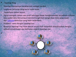 • Topologi Ring
• Topologi mempunyai karakteristik sebagai berikut
• Lingkaran tertutup yang berisi node-node
• Sederhana dalam layout.
• Signal mengalir dalam satu arah sehingga dapat menghindarkan terjadinya collision
(dua paket data bercampur) danmemungkinkan pergerakan data yang cepat
dan collisiondetection yang lebih sederhana.
• Problem: sama dengan topologi bus
• Biasanya topologi ring tidak dibuat secara fisik melainkan direalisasikan dengan
sebuahconsentrator dan kelihatan seperti topologi star.
•
 