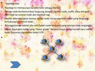 • Topologi Star
• Topologi ini mempunyai karakteristik sebagai berikut
• Setiap node berkomunikasi langsung dengan central node, traffic data mengalir
dari node ke central node dan kembali lagi.
• Mudah dikembangkan karena setiap node hanya memiliki kabel yang langsung
terhubung ke central node.
• Keunggulannya adalah jika satu kabel node terputus yang lainnya tidak terganggu.
• Dapat digunakan kabel yang “lower grade” karena hanya meng-handel satu traffic
node, biasanya digunakan kabel UTP.
•
 