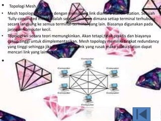 • Topologi Mesh
• Mesh topology dibangun dengan memasang link diantara station-station. Sebuah
‘fully-connected mesh’ adalah sebuah jaringan dimana setiap terminal terhubung
secara langsung ke semua terminal-terminal yang lain. Biasanya digunakan pada
jaringan komputer kecil.
• Topologi ini secara teori memungkinkan. Akan tetapi,tidak praktis dan biayanya
cukup tinggi untuk diimplementasikan. Mesh topology memiliki tingkat redundancy
yang tinggi sehingga jika terdapat satu link yang rusak maka suatu station dapat
mencari link yang lainnya.
•
 