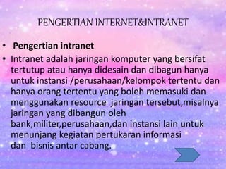 PENGERTIAN INTERNET&INTRANET
• Pengertian intranet
• Intranet adalah jaringan komputer yang bersifat
tertutup atau hanya didesain dan dibagun hanya
untuk instansi /perusahaan/kelompok tertentu dan
hanya orang tertentu yang boleh memasuki dan
menggunakan resource jaringan tersebut,misalnya
jaringan yang dibangun oleh
bank,militer,perusahaan,dan instansi lain untuk
menunjang kegiatan pertukaran informasi
dan bisnis antar cabang.
 