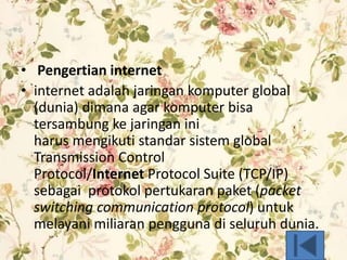• Pengertian internet
• internet adalah jaringan komputer global
(dunia) dimana agar komputer bisa
tersambung ke jaringan ini
harus mengikuti standar sistem global
Transmission Control
Protocol/Internet Protocol Suite (TCP/IP)
sebagai protokol pertukaran paket (packet
switching communication protocol) untuk
melayani miliaran pengguna di seluruh dunia.
 
