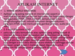 APLIKASI INTERNET
• 1. WWW( WORLD WIDE WEB)
• Aplikasi yang paling menarik di internet dan seperti e-
mail.Web dibuat dengan format hypertext dan hypermediadengan
menggunakanHTML.HTML memiliki kemampuan untuk
mrnghubungkan(link) sebuah dokumen dengan dokumen
yang lain.HTML dapat memuat:teks,gambar,animasi, audio dan
vidio.
• 2. E-mail (Electronic Mail)
• yaitu salah satu kemudahan atau aplikasi yang paling banyak di
internet,karena e-mail merupakan alat komunikasi yang paling
murah dan cepat.konsep e-mail adalah seperti anda mengirimkan
surat di pos biasa,dengan beralamatkan tempat yang anda
tuju.Dengan e-mail data dikirim secara elektronik sehingga sampai
di tujuan sangat cepat.E-mailjuga dapat digunakan untuk
mengirim file-file(program gambar,grafik dsb)
•
 