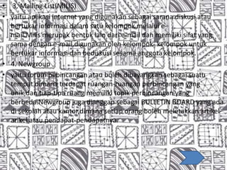• 3. Mailing List(MILIS)
• yaitu aplikasi internet yang digunakan sebagai sarana diskusi atau
bertukar informasi dalam satu kelompok melalui e-
mail.Milis merupak bentuk lain dari e-mail dan memiliki sifat yang
sama dengan e-mail.digunakan oleh kelompok- kelompok untuk
bertukar informasi dan bediskusi sesama anggota kelompok.
• 4. Newgroup
• yaitu forum pebincangan atau boleh dibayangkan sebagai suatu
tempat dimana terdapat ruangan-ruangan perbincangan yang
unik,dan tiap-tipa ruang memiliki topik perbincangan yang
berbeda.Newgroup juga dianggap sebagai BULLETIN BOARD yang ada
di sekolah atau kantor,dimana setiap orang boleh meletakkan artikel-
arikel atau pendapat-pendapatnya.
 