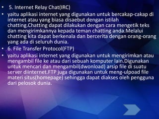 • 5. Internet Relay Chat(IRC)
• yaitu aplikasi internet yang digunakan untuk bercakap-cakap di
internet atau yang biasa disaebut dengan istilah
chatting.Chatting dapat dilakukan dengan cara mengetik teks
dan mengirimkannya kepada teman chatting anda.Melalui
chatting kita dapat berkenala dan bercerita dengan orang-orang
yang ada di seluruh dunia.
• 6. File Transfer Protocol(FTP)
• yaitu aplikasi internet yang digunakan untuk mengirimkan atau
mengambil file ke atau dari sebuah komputer lain.Digunakan
untuk mencari dan mengambil(dwonload) arsip file di suatu
server diinternet.FTP juga digunakan untuk meng-ulpoad file
materi situs(homepage) sehingga dapat diakses oleh pengguna
dari pelosok dunia.
 