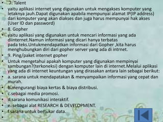 • 7. Talent
• yaitu aplikasi internet yang digunakan untuk mengakses komputer yang
letaknya jauh.Dapat digunakan apabila mempunyai alamat IP(IP address)
dari komputer yang akan diakses dan juga harus mempunyai hak akses
(User ID dan password)
• 8. Gopher
• yaitu aplikasi yang digunakan untuk mencari informasi yang ada
diinternet.Namun informasi yang dicari hanya terbatas
pada teks.Untukmendapatkan informasi dari Gopher ,kita harus
menghubungkan diri dari gopher server yang ada di intrnet.
• 9. Ping/paket internet gopher
• Untuk mengetahui apakah komputer yang digunakan mempinyai
sambungan?(terkoneksi) dengan komputer lain di internet.Melalui aplikasi
yang ada di internet keuntungan yang dirasakan antara lain sebagai berikut:
• a. sarana untuk mendapatakan & menyampaikan informasi yang cepat dan
murah.
• b.mengurangi biaya kertas & biaya distribusi.
• c.sebagai media promosi.
• d.sarana komunikasi interaktif.
• e. sebagai alat RESEARCH & DEVELOPMENT.
• f.sarana untuk bertukar data.
•
 