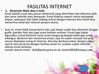 FASILITAS INTERNET
• 1. Electronic Main atau e-mail.
Email adalah surat atau pesan elektronik yang dikirimkan dan diterima oleh
dan antar individu atau komputer. Email bekerja seperti mesin penjawab
telpon, walaupun kita tidak sedang online dengan internet kita masih bisa
menerima email dari seluruh penjuru dunia.
• Saat ini, email tidak hanya berisi teks saja tetapi sudah bisa dilampiri dengan
grafik, gambar foto dan juga suara bahkan animasi. Email juga dapat
digunakan untuk berkirim surat secara langsung kepada beberapa orang
sekaligus. Berkirim dan menerima email, saat ini sudah menjadi hal yang
umum dilakukan orang di internet. Kita bisa berkomunikasi dengan siapa
saja di seluruh dunia dengan fasilitas email ini, asalkan sudah memiliki
alamat email tertentu.
contoh alamat email : duik@peter.petra.ac.id, steam2002@hotpop.com
 