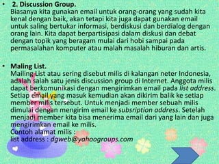 • 2. Discussion Group.
Biasanya kita gunakan email untuk orang-orang yang sudah kita
kenal dengan baik, akan tetapi kita juga dapat gunakan email
untuk saling bertukar informasi, berdiskusi dan berdialog dengan
orang lain. Kita dapat berpartisipasi dalam diskusi dan debat
dengan topik yang beragam mulai dari hobi sampai pada
permasalahan komputer atau malah masalah hiburan dan artis.
• Maling List.
Mailing List atau sering disebut milis di kalangan neter Indonesia,
adalah salah satu jenis discussion group di Internet. Anggota milis
dapat berkomunikasi dengan mengirimkan email pada list address.
Setiap email yang masuk kemudian akan dikirim balik ke setiap
member milis tersebut. Untuk menjadi member sebuah milis
dimulai dengan mengirim email ke subsription address. Setelah
menjadi member kita bisa menerima email dari yang lain dan juga
mengirimkan email ke milis.
Contoh alamat milis :
list address : dgweb@yahoogroups.com
 