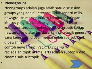 • Newsgroups.
Newsgroups adalah juga salah satu discussion
groups yang ada di internet. Tidak seperti milis,
newsgroups menggunakan komputer jaringan
khusus yang disebut sebagai UseNet. Setiap
komputer terdapat beberapa newsgroup. Setiap
newsgroups diatur berdasarkan satu topik general
yang kemudian dibagi menjai beberapa subtopik
dibawahnya.
contoh newsgroup : rec.arts.cinema
rec adalah topik utama, arts adalah subtopik dan
cinema sub-subtopik.
•
 