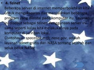 • 4. Telnet
Beberapa server di internet memperbolehkan kita
untuk mengaksesnya dan menjalankan beberapa
program yang diinstal pada komputer itu. Layanan
ini disebut sebagai telnet. Penggunaan server ini
sama seperti kalau kita melakukannya pada
komputer di jaringan lokal.
Contohnya : spacelink.msfc.nasa.gov, adalah
layanan telnet gratis dari NASA tentang sejarah dan
seluk beluk NASA.
 