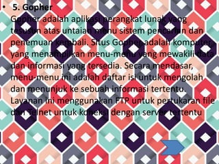 • 5. Gopher
Gopher adalah aplikasi perangkat lunak yang
tesusun atas untaian menu sistem pencarian dan
penemuan kembali. Situs Gopher adalah komputer
yang menampilkan menu-menu yang mewakili data
dan informasi yang tersedia. Secara mendasar,
menu-menu ini adalah daftar isi untuk mengolah
dan menunjuk ke sebuah informasi tertentu.
Layanan ini menggunakan FTP untuk pertukaran file
dan Telnet untuk koneksi dengan server tertentu
 