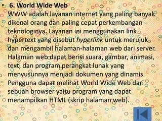 • 6. World Wide Web
WWW adalah layanan internet yang paling banyak
dikenal orang dan paling cepat perkembangan
teknologinya. Layanan ini menggunakan link
hypertext yang disebut hyperlink untuk merujuk
dan mengambil halaman-halaman web dari server.
Halaman web dapat berisi suara, gambar, animasi,
text, dan program perangkat lunak yang
menyusunnya menjadi dokumen yang dinamis.
Pengguna dapat melihat World Wide Web dari
sebuah browser yaitu program yang dapat
menampilkan HTML (skrip halaman web).
 