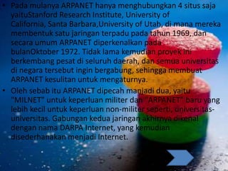 • Pada mulanya ARPANET hanya menghubungkan 4 situs saja
yaituStanford Research Institute, University of
California, Santa Barbara,University of Utah, di mana mereka
membentuk satu jaringan terpadu pada tahun 1969, dan
secara umum ARPANET diperkenalkan pada
bulanOktober 1972. Tidak lama kemudian proyek ini
berkembang pesat di seluruh daerah, dan semua universitas
di negara tersebut ingin bergabung, sehingga membuat
ARPANET kesulitan untuk mengaturnya.
• Oleh sebab itu ARPANET dipecah manjadi dua, yaitu
"MILNET" untuk keperluan militer dan "ARPANET" baru yang
lebih kecil untuk keperluan non-militer seperti, universitas-
universitas. Gabungan kedua jaringan akhirnya dikenal
dengan nama DARPA Internet, yang kemudian
disederhanakan menjadi Internet.
 