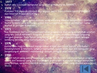 • 1977
Sudah ada 111 buah komputer yang telah terhubung ke ARPANET.
• 1978
Protokol TCP dipecah menjadi dua bagian, yakni Transmission Control Protocol
dan Internet Protocol(TCP/IP).
• 1986
Diperkenalkan sistem nama domain, yang sekarang dikenal dengan DNS (Domain
Name System) yang berfungsi untuk menyeragamkan sistem pemberian nama
alamat di jaringan komputer.
• 1971
Ray Tomlinson berhasil menyempurnakan program e-mail yang ia ciptakan setahun
yang lalu untuk ARPANET. Program e-mail ini begitu mudah sehingga langsung
menjadi populer. Pada tahun yang sama, ikon "@" juga diperkenalkan sebagai
lambang penting yang menunjukkan “at” atau “pada”.
• 1976
Ketika Ratu Inggris berhasil mengirimkan e-mail dari Royal Signals and Radar
Establishment di Malvern. Setahun kemudian, sudah lebih dari 100 komputer yang
bergabung di ARPANET membentuk sebuah jaringan atau network.
• 1990
Adalah tahun yang paling bersejarah, ketika Tim Berners Lee menemukan program
editor dan browser yang bisa menjelajah antara satu komputer dengan komputer
yang lainnya, yang membentuk jaringan itu. Program inilah yang disebut www, atau
World
 