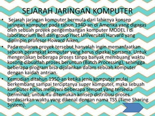 SEJARAH JARINGAN KOMPUTER
• Sejarah jaringan komputer bermula dari lahirnya konsep
jaringan komputer pada tahun 1940-an di Amerika yang digagas
oleh sebuah proyek pengembangan komputer MODEL I di
laboratorium Bell dan group riset Universitas Harvard yang
dipimpin profesor Howard Aiken.
• Pada mulanya proyek tersebut hanyalah ingin memanfaatkan
sebuah perangkat komputer yang harus dipakai bersama. Untuk
mengerjakan beberapa proses tanpa banyak membuang waktu
kosong dibuatlah proses beruntun (Batch Processing), sehingga
beberapa program bisa dijalankan dalam sebuah komputer
dengan kaidah antrian.
• Kemudian ditahun 1950-an ketika jenis komputer mulai
berkembang sampai terciptanya super komputer, maka sebuah
komputer harus melayani beberapa tempat yang tersedia
(terminal), untuk itu ditemukan konsep distribusi proses
berdasarkan waktu yang dikenal dengan nama TSS (Time Sharing
System).
 
