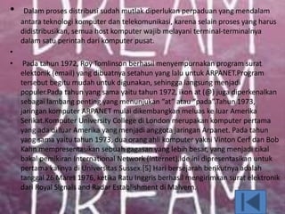 • Dalam proses distribusi sudah mutlak diperlukan perpaduan yang mendalam
antara teknologi komputer dan telekomunikasi, karena selain proses yang harus
didistribusikan, semua host komputer wajib melayani terminal-terminalnya
dalam satu perintah dari komputer pusat.
•
• Pada tahun 1972, Roy Tomlinson berhasil menyempurnakan program surat
elektonik (email) yang dibuatnya setahun yang lalu untuk ARPANET.Program
tersebut begitu mudah untuk digunakan, sehingga langsung menjadi
populer.Pada tahun yang sama yaitu tahun 1972, ikon at (@) juga diperkenalkan
sebagai lambang penting yang menunjukan “at” atau “pada”.Tahun 1973,
jaringan komputer ARPANET mulai dikembangkan meluas ke luar Amerika
Serikat.Komputer University College di London merupakan komputer pertama
yang ada di luar Amerika yang menjadi anggota jaringan Arpanet. Pada tahun
yang sama yaitu tahun 1973, dua orang ahli komputer yakni Vinton Cerf dan Bob
Kahn mempresentasikan sebuah gagasan yang lebih besar, yang menjadi cikal
bakal pemikiran International Network (Internet).Ide ini dipresentasikan untuk
pertama kalinya di Universitas Sussex.[5] Hari bersejarah berikutnya adalah
tanggal 26 Maret 1976, ketika Ratu Inggris berhasil mengirimkan surat elektronik
dari Royal Signals and Radar Establishment di Malvern.
 