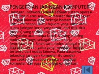 PENGERTIAN JARINGAN KOMPUTER
• Jaringan (network) adalah sebuah sistem operasi
yang terdiri atas sejum komputer dan perangkat
jaringan lainnya yang bekerja bersama-sama
untuk mencapai suatu tujuam yang sama atau
suatu jaringan kerja yang terdiri dari titik-titik
(nodes) yang terhubung satu sama lain,
dengalahn atau tanpa kabel. Masing-masing
nodes berfungsi sebagai stasiun kerja
(workstations). Salah satu nodes sebagai media
jasa atau server, yaitu yang mengatur fungsi
tertentu dari nodes lainnya. Pada dasarnya
teknologi jaringan komputer itu sendiri
merupakan perpaduan anatara tenologi
komputer dan juga teknologi komunikasi.
 