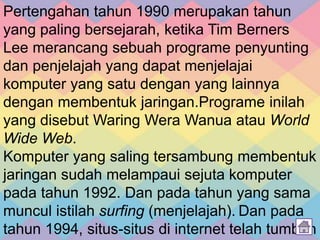 Pertengahan tahun 1990 merupakan tahun
yang paling bersejarah, ketika Tim Berners
Lee merancang sebuah programe penyunting
dan penjelajah yang dapat menjelajai
komputer yang satu dengan yang lainnya
dengan membentuk jaringan.Programe inilah
yang disebut Waring Wera Wanua atau World
Wide Web.
Komputer yang saling tersambung membentuk
jaringan sudah melampaui sejuta komputer
pada tahun 1992. Dan pada tahun yang sama
muncul istilah surfing (menjelajah). Dan pada
tahun 1994, situs-situs di internet telah tumbuh
 