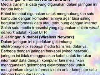1. Jaringan Berkabel (Wired Network)
Media transmisi data yang digunakan dalam jaringan ini
berupa kabel.
Kabel tersebut digunakan untuk menghubungkan satu
komputer dengan komputer lainnya agar bisa saling
bertukar informasi/ data atau terhubung dengan internet.
Salah satu media transmisi yang digunakan dalam wired
network adalah kabel UTP.
2. Jaringan Nirkabel (Wireless Network)
Dalam jaringan ini diperlukan gelombang
elektromagnetik sebagai media transmisi datanya.
Berbeda dengan jaringan berkabel (wired network),
jaringan ini tidak menggunakan kabel untuk bertukar
informasi/ data dengan komputer lain melainkan
menggunakan gelombang elektromagnetik untuk
mengirimkan sinyal informasi/ data antar komputer satu
 
