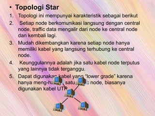 • Topologi Star
1. Topologi ini mempunyai karakteristik sebagai berikut
2. Setiap node berkomunikasi langsung dengan central
node, traffic data mengalir dari node ke central node
dan kembali lagi.
3. Mudah dikembangkan karena setiap node hanya
memiliki kabel yang langsung terhubung ke central
node.
4. Keunggulannya adalah jika satu kabel node terputus
yang lainnya tidak terganggu.
5. Dapat digunakan kabel yang “lower grade” karena
hanya meng-handel satu traffic node, biasanya
digunakan kabel UTP.
 