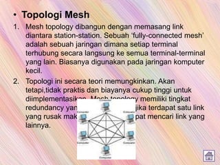 • Topologi Mesh
1. Mesh topology dibangun dengan memasang link
diantara station-station. Sebuah ‘fully-connected mesh’
adalah sebuah jaringan dimana setiap terminal
terhubung secara langsung ke semua terminal-terminal
yang lain. Biasanya digunakan pada jaringan komputer
kecil.
2. Topologi ini secara teori memungkinkan. Akan
tetapi,tidak praktis dan biayanya cukup tinggi untuk
diimplementasikan. Mesh topology memiliki tingkat
redundancy yang tinggi sehingga jika terdapat satu link
yang rusak maka suatu station dapat mencari link yang
lainnya.
 