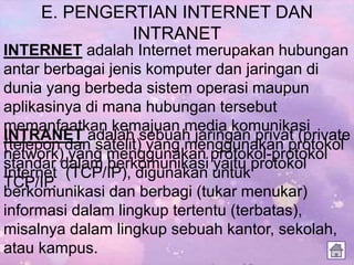 E. PENGERTIAN INTERNET DAN
INTRANET
INTERNET adalah Internet merupakan hubungan
antar berbagai jenis komputer dan jaringan di
dunia yang berbeda sistem operasi maupun
aplikasinya di mana hubungan tersebut
memanfaatkan kemajuan media komunikasi
(telepon dan satelit) yang menggunakan protokol
standar dalam berkomunikasi yaitu protokol
TCP/IP.
INTRANET adalah sebuah jaringan privat (private
network) yang menggunakan protokol-protokol
Internet (TCP/IP), digunakan untuk
berkomunikasi dan berbagi (tukar menukar)
informasi dalam lingkup tertentu (terbatas),
misalnya dalam lingkup sebuah kantor, sekolah,
atau kampus.
 