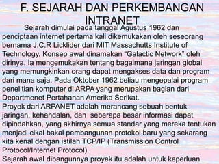 F. SEJARAH DAN PERKEMBANGAN
INTRANET
Sejarah dimulai pada tanggal Agustus 1962 dan
penciptaan internet pertama kali dikemukakan oleh seseorang
bernama J.C.R Licklider dari MIT Massachutts Institute of
Technology. Konsep awal dinamakan “Galactic Network” oleh
dirinya. Ia mengemukakan tentang bagaimana jaringan global
yang memungkinkan orang dapat mengakses data dan program
dari mana saja. Pada Oktober 1962 beliau mengepalai program
penelitian komputer di ARPA yang merupakan bagian dari
Departmenet Pertahanan Amerika Serikat.
Proyek dari ARPANET adalah merancang sebuah bentuk
jaringan, kehandalan, dan seberapa besar informasi dapat
dipindahkan, yang akhirnya semua standar yang mereka tentukan
menjadi cikal bakal pembangunan protokol baru yang sekarang
kita kenal dengan istilah TCP/IP (Transmission Control
Protocol/Internet Protocol).
Sejarah awal dibangunnya proyek itu adalah untuk keperluan
 