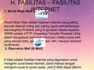 H. FASILITAS – FASILITAS
INTERNET1. World Wide Web (www)
World Wide Web adalah layanan internet yang paling
banyak dikenal orang dan paling cepat perkembangan
teknologinya.Protokol yang di gunakan dalam layanan
WWW adalah HTTP (Hypertext Transfer Protokol ).Kita
dapat mengakses berbagai informasi melalui www baik
yang berupa teks, gambar, suara, film, maupun animasi
multimedia.
2. Elecrotnic Mail (E-Mail)
E-Mail adalah fasilitas internet yang digunakan untuk
mengirim surat lewat internet, sama halnya dengan
mengirim surat di dunia nyata. Jadi E-Mail dapat dikirim
 