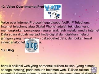 12. Voice Over Internet Protocol (VoIP)
Voice over Internet Protocol (juga disebut VoIP, IP Telephony,
Internet telephony atau Digital Phone) adalah teknologi yang
memungkinkan percakapan suara jarak jauh melalui media internet
Data suara diubah menjadi kode digital dan dialirkan melalui
jaringan yang mengirimkan paket-paket data, dan bukan lewat
sirkuit analog telepon biasa.
13. Blog
bentuk aplikasi web yang berbentuk tulisan-tulisan (yang dimuat
sebagai posting) pada sebuah halaman web. Tulisan-tulisan ini
 