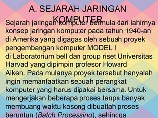 A. SEJARAH JARINGAN
KOMPUTERSejarah jaringan komputer bermula dari lahirnya
konsep jaringan komputer pada tahun 1940-an
di Amerika yang digagas oleh sebuah proyek
pengembangan komputer MODEL I
di Laboratorium bell dan group riset Universitas
Harvad yang dipimpin profesor Howard
Aiken. Pada mulanya proyek tersebut hanyalah
ingin memanfaatkan sebuah perangkat
komputer yang harus dipakai bersama. Untuk
mengerjakan beberapa proses tanpa banyak
membuang waktu kosong dibuatlah proses
beruntun (Batch Processing), sehingga
 