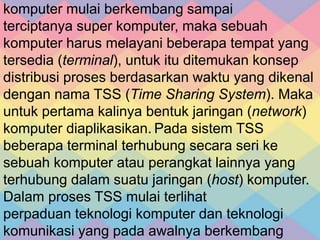 komputer mulai berkembang sampai
terciptanya super komputer, maka sebuah
komputer harus melayani beberapa tempat yang
tersedia (terminal), untuk itu ditemukan konsep
distribusi proses berdasarkan waktu yang dikenal
dengan nama TSS (Time Sharing System). Maka
untuk pertama kalinya bentuk jaringan (network)
komputer diaplikasikan. Pada sistem TSS
beberapa terminal terhubung secara seri ke
sebuah komputer atau perangkat lainnya yang
terhubung dalam suatu jaringan (host) komputer.
Dalam proses TSS mulai terlihat
perpaduan teknologi komputer dan teknologi
komunikasi yang pada awalnya berkembang
 