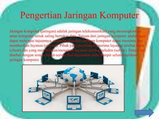 Pengertian Jaringan Komputer
Jaringan komputer (jaringan) adalah jaringan telekomunikasi yang memungkinkan
antar komputer untuk saling bertukar data. Tujuan dari jaringan komputer adalah agar
dapat mencapai tujuannya, setiap bagian dari jaringan komputer dapat meminta dan
memberikan layanan (service). Pihak yang meminta/menerima layanan disebut klien
(client) dan yang memberikan/mengirim layanan disebut peladen (server). Desain ini
disebut dengan sistem client-server, dan digunakan pada hampir seluruh aplikasi
jaringan komputer.
 