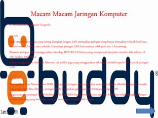 Macam Macam Jaringan Komputer
A. Berdasarkan Jangkauan Geografis
1. LAN
Local Area Network atau yang sering disingkat dengan LAN merupakan jaringan yang hanya mencakup wilayah kecil saja,
semisal warnet, kantor, atau sekolah. Umumnya jaringan LAN luas areanya tidak jauh dari 1 km persegi.
Biasanya jaringan LAN menggunakan teknologi IEEE 802.3 Ethernet yang mempunyai kecepatan transfer data sekitar 10,
100, bahkan 1000 MB/s.
Selain menggunakan teknologi Ethernet, tak sedikit juga yang menggunakan teknologi nirkabel seperti Wi-fi untuk jaringan
LAN.
2. MAN
Metropolitan Area Network atau MAN merupakan jaringan yang mencakup suatu kota dengan dibekali kecepatan transfer
data yang tinggi. Bisa dibilang, jaringan MAN merupakan gabungan dari beberapa jaringan LAN.
Jangakauan dari jaringan MAN berkisar 10-50 km. MAN hanya memiliki satu atau dua kabel dan tidak dilengkapi dengan
elemen switching yang berfungsi membuat rancangan menjadi lebih simple.
 