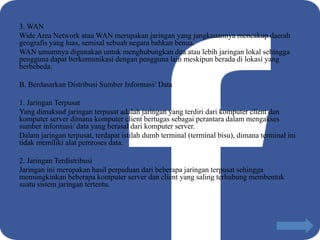 3. WAN
Wide Area Network atau WAN merupakan jaringan yang jangkauannya mencakup daerah
geografis yang luas, semisal sebuah negara bahkan benua.
WAN umumnya digunakan untuk menghubungkan dua atau lebih jaringan lokal sehingga
pengguna dapat berkomunikasi dengan pengguna lain meskipun berada di lokasi yang
berbebeda.
B. Berdasarkan Distribusi Sumber Informasi/ Data
1. Jaringan Terpusat
Yang dimaksud jaringan terpusat adalah jaringan yang terdiri dari komputer client dan
komputer server dimana komputer client bertugas sebagai perantara dalam mengakses
sumber informasi/ data yang berasal dari komputer server.
Dalam jaringan terpusat, terdapat istilah dumb terminal (terminal bisu), dimana terminal ini
tidak memiliki alat pemroses data.
2. Jaringan Terdistribusi
Jaringan ini merupakan hasil perpaduan dari beberapa jaringan terpusat sehingga
memungkinkan beberapa komputer server dan client yang saling terhubung membentuk
suatu sistem jaringan tertentu.
 