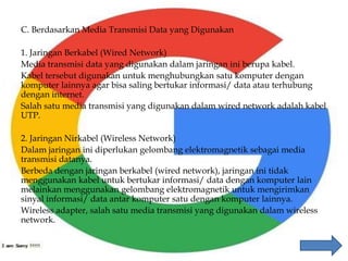 C. Berdasarkan Media Transmisi Data yang Digunakan
1. Jaringan Berkabel (Wired Network)
Media transmisi data yang digunakan dalam jaringan ini berupa kabel.
Kabel tersebut digunakan untuk menghubungkan satu komputer dengan
komputer lainnya agar bisa saling bertukar informasi/ data atau terhubung
dengan internet.
Salah satu media transmisi yang digunakan dalam wired network adalah kabel
UTP.
2. Jaringan Nirkabel (Wireless Network)
Dalam jaringan ini diperlukan gelombang elektromagnetik sebagai media
transmisi datanya.
Berbeda dengan jaringan berkabel (wired network), jaringan ini tidak
menggunakan kabel untuk bertukar informasi/ data dengan komputer lain
melainkan menggunakan gelombang elektromagnetik untuk mengirimkan
sinyal informasi/ data antar komputer satu dengan komputer lainnya.
Wireless adapter, salah satu media transmisi yang digunakan dalam wireless
network.
 