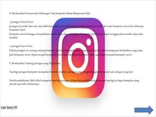D. Berdasarkan Peranan dan Hubungan Tiap Komputer dalam Memproses Data
1. Jaringan Client-Server
Jaringan ini terdiri dari satu atau lebih komputer server dan komputer client. Biasanya terdiri dari satu komputer server dan beberapa
komputer client.
Komputer server bertugas menyediakan sumber daya data, sedangkan komputer client hanya dapat menggunakansumber daya data
tersebut.
2. Jaringan Peer to Peer
Dalam jaringan ini, masing-masing komputer, baik itu komputer server maupun komputer client mempunyai kedudukan yang sama.
Jadi, komputer server dapat menjadi komputer client, dan sebaliknya komputer client juga dapat menjadi komputer server.
E. Berdasarkan Topologi Jaringan yang Digunakan
Topologi jaringan komputer merupakan bentuk/ struktur jaringan yang menghubungkan komputer satu dengan yang lain.
Untuk pembahasan lebih detail mengenaitopologi jaringan, silakan baca artikel macam-macam topologi jaringan komputer yang
pernah saya tulis sebelumnya.
 