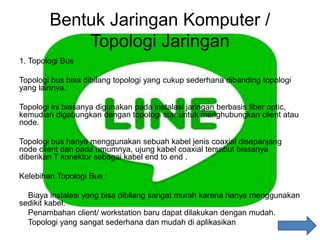Bentuk Jaringan Komputer /
Topologi Jaringan
1. Topologi Bus
Topologi bus bisa dibilang topologi yang cukup sederhana dibanding topologi
yang lainnya.
Topologi ini biasanya digunakan pada instalasi jaringan berbasis fiber optic,
kemudian digabungkan dengan topologi star untuk menghubungkan client atau
node.
Topologi bus hanya menggunakan sebuah kabel jenis coaxial disepanjang
node client dan pada umumnya, ujung kabel coaxial tersebut biasanya
diberikan T konektor sebagai kabel end to end .
Kelebihan Topologi Bus :
Biaya instalasi yang bisa dibilang sangat murah karena hanya menggunakan
sedikit kabel.
Penambahan client/ workstation baru dapat dilakukan dengan mudah.
Topologi yang sangat sederhana dan mudah di aplikasikan
 