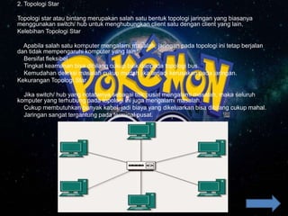 2. Topologi Star
Topologi star atau bintang merupakan salah satu bentuk topologi jaringan yang biasanya
menggunakan switch/ hub untuk menghubungkan client satu dengan client yang lain.
Kelebihan Topologi Star
Apabila salah satu komputer mengalami masalah, jaringan pada topologi ini tetap berjalan
dan tidak mempengaruhi komputer yang lain.
Bersifat fleksibel
Tingkat keamanan bisa dibilang cukup baik daripada topologi bus.
Kemudahan deteksi masalah cukup mudah jika terjadi kerusakan pada jaringan.
Kekurangan Topologi Star
Jika switch/ hub yang notabenya sebagai titik pusat mengalami masalah, maka seluruh
komputer yang terhubung pada topologi ini juga mengalami masalah.
Cukup membutuhkan banyak kabel, jadi biaya yang dikeluarkan bisa dibilang cukup mahal.
Jaringan sangat tergantung pada terminal pusat.
 