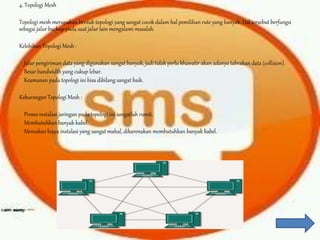4. Topologi Mesh
Topologi mesh merupakan bentuk topologi yang sangat cocok dalam hal pemilihan rute yang banyak. Hal tersebut berfungsi
sebagai jalur backup pada saat jalur lain mengalami masalah.
Kelebihan Topologi Mesh :
Jalur pengiriman data yang digunakan sangat banyak, jadi tidak perlu khawatir akan adanya tabrakan data (collision).
Besar bandwidth yang cukup lebar.
Keamanan pada topologi ini bisa dibilang sangat baik.
Kekurangan Topologi Mesh :
Proses instalasi jaringan pada topologi ini sangatlah rumit.
Membutuhkan banyak kabel.
Memakan biaya instalasi yang sangat mahal, dikarenakan membutuhkan banyak kabel.
 