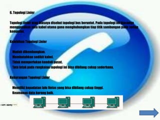 6. Topologi Linier
Topologi linier atau biasaya disebut topologi bus beruntut. Pada topologi ini biasanya
menggunakan satu kabel utama guna menghubungkan tiap titik sambungan pada setiap
komputer.
Kelebihan Topologi Linier
Mudah dikembangkan.
Membutuhkan sedikit kabel.
Tidak memperlukan kendali pusat.
Tata letak pada rangkaian topologi ini bisa dibilang cukup sederhana.
Kekurangan Topologi Linier
Memiliki kepadatan lalu lintas yang bisa dibilang cukup tinggi.
Keamanan data kurang baik.
 