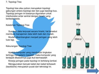 7. Topologi Tree
Topologi tree atau pohon merupakan topologi
gabungan antara topologi star dan juga topologi bus.
Topologi jaringan ini biasanya digunakan untuk
interkoneksi antar sentral dengan hirarki yang
berbeda-beda.
Kelebihan Topologi Tree
Susunan data terpusat secara hirarki, hal tersebut
membuat manajemen data lebih baik dan mudah.
Mudah dikembangkan menjadi jaringan yang lebih
luas lagi.
Kekurangan Topologi Tree
Apabila komputer yang menduduki tingkatan
tertinggi mengalami masalah, maka komputer yang
terdapat dibawahnya juga ikut bermasalah
Kinerja jaringan pada topologi ini terbilang lambat.
Menggunakan banyak kabel dan kabel terbawah
(backbone) merupakan pusat dari teknologi ini.
 