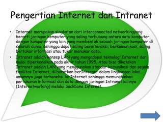 Pengertian Internet dan Intranet
• Internet merupakan singkatan dari interconnected networkingyang
berarti jaringan komputer yang saling terhubung antara satu komputer
dengan komputer yang lain yang membentuk sebuah jaringan komputer di
seluruh dunia, sehingga dapat saling berinteraksi, berkomunikasi, saling
bertukar informasi atau tukar menukar data.
• Intranet adalah konsep LAN yang mengadopsi teknologi Internet dan
mulai diperkenalkan pada akhir tahun 1995. Atau bisa dikatakan
Intranet adalah LAN yang menggunakan standar komunikasi dan segala
fasilitas Internet, diibaratkan berInternet dalam lingkungan lokal.
umumnya juga terkoneksi ke Internet sehingga memungkinkan
pertukaran informasi dan data dengan jaringan Intranet lainnya
(Internetworking) melalui backbone Internet.
 