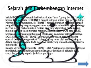 Sejarah dan Perkembangan Internet
Istilah INTERNET berasal dari bahasa Latin “inter”, yang berarti “antara”.
Secara kata per kata INTERNET berarti jaringan antara atau penghubung.
Memang itulah fungsinya, INTERNET menghubungkan berbagai jaringan
yang tidak saling bergantung pada satu sama lain sedemikian rupa, sehingga
mereka dapat berkomunikasi. Sistem apa yang digunakan pada masing-
masing jaringan tidak menjadi masalah, apakah sistem DOS atau UNIX.
Sementara jaringan lokal biasanya terdiri atas komputer sejenis (misalnya
DOS atau UNIX), INTERNET mengatasi perbedaan berbagai sistem
operasi dengan menggunakan “bahasa” yang sama oleh semua jaringan
dalam pengiriman data. Pada dasarnya inilah yang menyebabkan besarnya
dimensi INTERNET.
Dengan demikian, definisi INTERNET ialah “jaringannya jaringan”, dengan
menciptakan kemungkinan komunikasi antar jaringan di seluruh dunia
tanpa bergantung kepada jenis komputernya.
 
