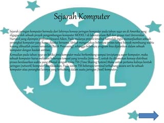 Sejarah Komputer
Sejarah jaringan komputer bermula dari lahirnya konsep jaringan komputer pada tahun 1940-an di Amerika yang
digagas oleh sebuah proyek pengembangan komputer MODEL I di laboratorium Bell dan group riset Universitas
Harvard yang dipimpin profesor Howard Aiken. Pada mulanya proyek tersebut hanyalah ingin memanfaatkan sebuah
perangkat komputer yang harus dipakai bersama. Untuk mengerjakan beberapa proses tanpa banyak membuang waktu
kosong dibuatlah proses beruntun (Batch Processing), sehingga beberapa program bisa dijalankan dalam sebuah
komputer dengan kaidah antrian.
Kemudian pada tahun 1950-an ketika jenis komputer mulai berkembang sampai terciptanya super komputer, maka
sebuah komputer harus melayani beberapa tempat yang tersedia (terminal), untuk itu ditemukan konsep distribusi
proses berdasarkan waktu yang dikenal dengan nama TSS (Time Sharing System).Maka untuk pertama kalinya bentuk
jaringan (network) komputer diaplikasikan. Pada sistem TSS beberapa terminal terhubung secara seri ke sebuah
komputer atau perangkat lainnya yang terhubung dalam suatu jaringan (host) komputer.
 