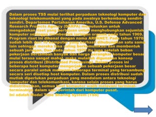 Dalam proses TSS mulai terlihat perpaduan teknologi komputer dan
teknologi telekomunikasi yang pada awalnya berkembang sendiri-
sendiri. Departemen Pertahanan Amerika, U.S. Defense Advanced
Research Projects Agency (DARPA) memutuskan untuk
mengadakan riset yang bertujuan untuk menghubungkan sejumlah
komputer sehingga membentuk jaringan organik pada tahun 1969.
Program riset ini dikenal dengan nama ARPANET. Pada tahun 1970,
sudah lebih dari 10 komputer yang berhasil dihubungkan satu sama
lain sehingga mereka bisa saling berkomunikasi dan membentuk
sebuah jaringan. Dan pada tahun 1970 itu juga setelah beban
pekerjaan bertambah banyak dan harga perangkat komputer besar
mulai terasa sangat mahal, maka mulailah digunakan konsep
proses distribusi (Distributed Processing). Dalam proses ini
beberapa host komputer mengerjakan sebuah pekerjaan besar
secara paralel untuk melayani beberapa terminal yang tersambung
secara seri disetiap host komputer. Dalam proses distribusi sudah
mutlak diperlukan perpaduan yang mendalam antara teknologi
komputer dan telekomunikasi, karena selain proses yang harus
didistribusikan, semua host komputer wajib melayani terminal-
terminalnya dalam satu perintah dari komputer pusat.
Ini adalah Model Time Sharing System (TSS)
 