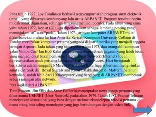 Pada tahun 1972, Roy Tomlinson berhasil menyempurnakan program surat elektonik
(email) yang dibuatnya setahun yang lalu untuk ARPANET. Program tersebut begitu
mudah untuk digunakan, sehingga langsung menjadi populer. Pada tahun yang sama
yaitu tahun 1972, ikon at (@) juga diperkenalkan sebagai lambang penting yang
menunjukan “at” atau “pada”. Tahun 1973, jaringan komputer ARPANET mulai
dikembangkan meluas ke luar Amerika Serikat. Komputer University College di
London merupakan komputer pertama yang ada di luar Amerika yang menjadi anggota
jaringan Arpanet. Pada tahun yang sama yaitu tahun 1973, dua orang ahli komputer
yakni Vinton Cerf dan Bob Kahn mempresentasikan sebuah gagasan yang lebih besar,
yang menjadi cikal bakal pemikiran International Network (Internet). Ide ini
dipresentasikan untuk pertama kalinya di Universitas Sussex. Hari bersejarah
berikutnya adalah tanggal 26 Maret 1976, ketika Ratu Inggris berhasil mengirimkan
surat elektronik dari Royal Signals and Radar Establishment di Malvern. Setahun
kemudian, sudah lebih dari 100 komputer yang bergabung di ARPANET membentuk
sebuah jaringan atau network.
Peta logika dari ARPANET
Tom Truscott, Jim Ellis dan Steve Bellovin, menciptakan newsgroups pertama yang
diberi nama USENET (User Network) pada tahun 1979. Tahun 1981, France Telecom
menciptakan sesuatu hal yang baru dengan meluncurkan telepon televisi pertama, di
mana orang bisa saling menelepon yang juga berhubungan dengan video link.
 